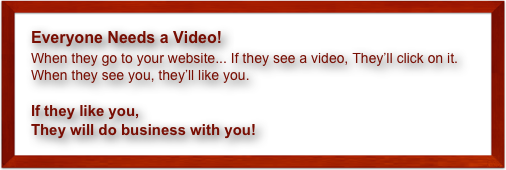 Everyone Needs a Video!
When they go to your website... If they see a video, They’ll click on it.
When they see you, they’ll like you. 

If they like you, 
They will do business with you!